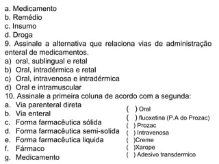 a. Medicamento
b. Remédio
c. Insumo
d. Droga
9. Assinale a alternativa que relaciona vias de administração
enteral de medicamentos.
a) oral, sublingual e retal
b) Oral, intradérmica e retal
c) Oral, intravenosa e intradérmica
d) Oral e intramuscular
10. Assinale a primeira coluna de acordo com a segunda:
a. Via parenteral direta
b. Via enteral
c. Forma farmacêutica sólida
d. Forma farmacêutica semi-solida
e. Forma farmacêutica liquida
f. Fármaco
g. Medicamento
( ) Oral
( ) fluoxetina (P.A do Prozac)
( ) Prozac
( ) Intravenosa
( )Creme
( )Xarope
( ) Adesivo transdermico
 