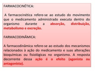 FARMACOCINÉTICA:
A farmacocinética refere-se ao estudo do movimento
que o medicamento administrado executa dentro do
organismo durante a absorção, distribuição,
metabolismo e excreção.
FARMACODINÂMICA:
A farmacodinâmica refere-se ao estudo dos mecanismos
relacionados à ação do medicamento e suas alterações
bioquímicas ou fisiológicas no organismo. A resposta
decorrente dessa ação é o efeito (agonista ou
antagonista).
 