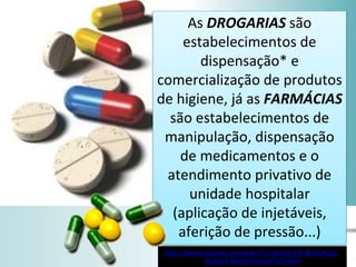 As DROGARIAS são
estabelecimentos de
dispensação* e
comercialização de produtos
de higiene, já as FARMÁCIAS
são estabelecimentos de
manipulação, dispensação
de medicamentos e o
atendimento privativo de
unidade hospitalar
(aplicação de injetáveis,
aferição de pressão...)
https://www.youtube.com/watch?v=ZigoVX53yFY&list=PLQJ_
WyRdeE-Mbyrt3lnhvyxPTIlCVI8V4
 