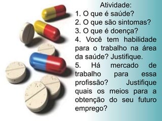 Atividade:
1. O que é saúde?
2. O que são sintomas?
3. O que é doença?
4. Você tem habilidade
para o trabalho na área
da saúde? Justifique.
5. Há mercado de
trabalho para essa
profissão? Justifique
quais os meios para a
obtenção do seu futuro
emprego?
 