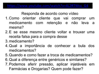 https://www.youtube.com/watch?v=4L2RTWcc_G4
Responda de acordo como vídeo
1.Como orientar cliente que vai comprar um
medicamento com retenção e não leva a
mesma?
2.E se esse mesmo cliente voltar e trouxer uma
receita falsa para a compra desse
3.medicamento?
4.Qual a importância de conhecer a bula dos
medicamentos?
5.Quando e como fazer a troca de medicamentos?
6.Qual a diferença entre genéricos e similares?
7.Podemos aferir pressão, aplicar injetáveis em
Farmácias e Drogarias? Quem pode fazer?
 