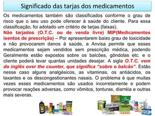 Significado das tarjas dos medicamentos
Os medicamentos também são classificados conforme o grau de
risco que o seu uso pode oferecer à saúde do cliente. Para essa
classificação, foi adotado um critério de tarjas (faixas).
Não tarjados (O.T.C. ou de venda livre) MIP(Medicamentos
isentos de prescrição) – Por apresentarem baixo grau de toxicidade
e não provocarem danos à saúde, a Anvisa permite que esses
medicamentos sejam vendidos sem prescrição médica, podendo
Geralmente estão expostos sobre os balcões, gôndolas etc. e o
cliente poderá levar quantas unidades desejar. A sigla O.T.C. vem
do inglês over the counter, que significa “sobre o balcão”. Estão
nesse caso alguns analgésicos, as vitaminas, os antiácidos, os
laxantes e os descongestionantes nasais. O problema é que muitas
vezes esses medicamentos são usados incorretamente e podem
provocar reações adversas, como vômitos, tonturas, diarréia e outras
mais severas.
 