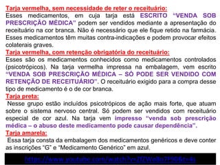 Tarja vermelha, sem necessidade de reter o receituário:
Esses medicamentos, em cuja tarja está ESCRITO “VENDA SOB
PRESCRIÇÃO MÉDICA” podem ser vendidos mediante a apresentação do
receituário na cor branca. Não é necessário que ele fique retido na farmácia.
Esses medicamentos têm muitas contra-indicações e podem provocar efeitos
colaterais graves.
Tarja vermelha, com retenção obrigatória do receituário:
Esses são os medicamentos conhecidos como medicamentos controlados
(psicotrópicos). Na tarja vermelha impressa na embalagem, vem escrito
“VENDA SOB PRESCRIÇÃO MÉDICA – SÓ PODE SER VENDIDO COM
RETENÇÃO DE RECEITUÁRIO”. O receituário exigido para a compra desse
tipo de medicamento é o de cor branca.
Tarja preta:
Nesse grupo estão incluídos psicotrópicos de ação mais forte, que atuam
sobre o sistema nervoso central. Só podem ser vendidos com receituário
especial de cor azul. Na tarja vem impresso “venda sob prescrição
médica – o abuso deste medicamento pode causar dependência”.
Tarja amarela:
Essa tarja consta da embalagem dos medicamentos genéricos e deve conter
as inscrições “G” e “Medicamento Genérico” em azul.
https://www.youtube.com/watch?v=ZfZWo8o7F90&t=4s
 