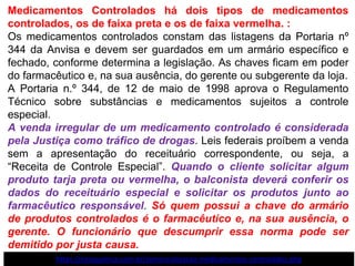 Medicamentos Controlados há dois tipos de medicamentos
controlados, os de faixa preta e os de faixa vermelha. :
Os medicamentos controlados constam das listagens da Portaria nº
344 da Anvisa e devem ser guardados em um armário específico e
fechado, conforme determina a legislação. As chaves ficam em poder
do farmacêutico e, na sua ausência, do gerente ou subgerente da loja.
A Portaria n.º 344, de 12 de maio de 1998 aprova o Regulamento
Técnico sobre substâncias e medicamentos sujeitos a controle
especial.
A venda irregular de um medicamento controlado é considerada
pela Justiça como tráfico de drogas. Leis federais proíbem a venda
sem a apresentação do receituário correspondente, ou seja, a
“Receita de Controle Especial”. Quando o cliente solicitar algum
produto tarja preta ou vermelha, o balconista deverá conferir os
dados do receituário especial e solicitar os produtos junto ao
farmacêutico responsável. Só quem possui a chave do armário
de produtos controlados é o farmacêutico e, na sua ausência, o
gerente. O funcionário que descumprir essa norma pode ser
demitido por justa causa.
https://neoquimica.com.br/comercializacao-medicamentos-controlados.php
 