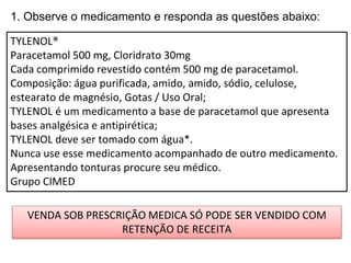 1. Observe o medicamento e responda as questões abaixo:
TYLENOL®
Paracetamol 500 mg, Cloridrato 30mg
Cada comprimido revestido contém 500 mg de paracetamol.
Composição: água purificada, amido, amido, sódio, celulose,
estearato de magnésio, Gotas / Uso Oral;
TYLENOL é um medicamento a base de paracetamol que apresenta
bases analgésica e antipirética;
TYLENOL deve ser tomado com água*.
Nunca use esse medicamento acompanhado de outro medicamento.
Apresentando tonturas procure seu médico.
Grupo CIMED
VENDA SOB PRESCRIÇÃO MEDICA SÓ PODE SER VENDIDO COM
RETENÇÃO DE RECEITA
 