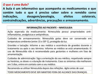 O que é uma Bula?
A bula é um informativo que acompanha os medicamentos e que
contém tudo o que é preciso saber sobre o remédio como
indicações, dosagem/posologia, efeitos colaterais,
contraindicações, advertências, precauções e armazenamento.
 