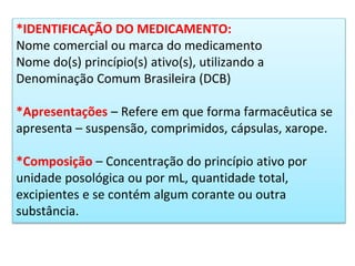 *IDENTIFICAÇÃO DO MEDICAMENTO:
Nome comercial ou marca do medicamento
Nome do(s) princípio(s) ativo(s), utilizando a
Denominação Comum Brasileira (DCB)
*Apresentações – Refere em que forma farmacêutica se
apresenta – suspensão, comprimidos, cápsulas, xarope.
*Composição – Concentração do princípio ativo por
unidade posológica ou por mL, quantidade total,
excipientes e se contém algum corante ou outra
substância.
 