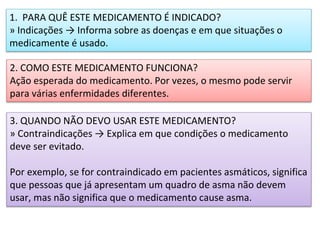1. PARA QUÊ ESTE MEDICAMENTO É INDICADO?
» Indicações → Informa sobre as doenças e em que situações o
medicamente é usado.
2. COMO ESTE MEDICAMENTO FUNCIONA?
Ação esperada do medicamento. Por vezes, o mesmo pode servir
para várias enfermidades diferentes.
3. QUANDO NÃO DEVO USAR ESTE MEDICAMENTO?
» Contraindicações → Explica em que condições o medicamento
deve ser evitado.
Por exemplo, se for contraindicado em pacientes asmáticos, significa
que pessoas que já apresentam um quadro de asma não devem
usar, mas não significa que o medicamento cause asma.
 