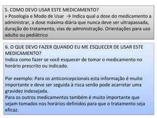 5. COMO DEVO USAR ESTE MEDICAMENTO?
» Posologia e Modo de Usar → Indica qual a dose do medicamento a
administrar, a dose máxima diária que nunca deve ser ultrapassada,
duração do tratamento, vias de administração. Orientações para uso
adulto ou pediátrico
6. O QUE DEVO FAZER QUANDO EU ME ESQUECER DE USAR ESTE
MEDICAMENTO?
Indica como fazer se você esquecer de tomar o medicamento no
horário prescrito ou indicado.
Por exemplo: Para os anticoncepcionais esta informação é muito
importante e deve ser seguida à risca senão pode acarretar uma
gravidez indesejada.
Para os outros medicamentos também é muito importante que
sejam tomados nos horários definidos para que o tratamento seja
eficaz.
 
