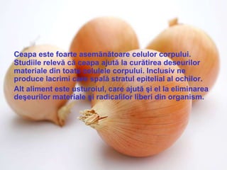 Ceapa este foarte asemănătoare celulor corpului.
Studiile relevă că ceapa ajută la curătirea deseurilor
materiale din toate celulele corpului. Inclusiv ne
produce lacrimi care spală stratul epitelial al ochilor.
Alt aliment este usturoiul, care ajută şi el la eliminarea
deşeurilor materiale şi radicalilor liberi din organism.
 