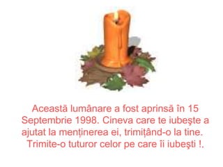 Această lumânare a fost aprinsă în 15
Septembrie 1998. Cineva care te iubeşte a
ajutat la menţinerea ei, trimiţând-o la tine.
 Trimite-o tuturor celor pe care îi iubeşti !.
 