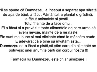 Ni se spune că Dumnezeu la început a separat apa sărată
  de apa de băut, a făcut Pământul, a plantat o grădină,
                 a făcut animalele si pestii...
                Totul înainte de a face omul.
 El a făcut si a prevăzut toate alimentele de care urma să
            avem nevoie, înainte de a ne naste.
Ele sunt mai bune si mai eficiente când le mâncăm crude.
          E adevărat că e bine să învăţăm asta...
Dumnezeu ne-a lăsat o pistă,să stim care din alimente se
      potrivesc unei anumite părti din corpul nostru !!!

      Farmacia lui Dumnezeu este chiar uimitoare !
 
