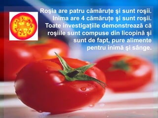 Roşia are patru cămăruţe şi sunt roşii.
    Inima are 4 cămăruţe şi sunt roşii.
 Toate investigaţiile demonstrează că
  roşiile sunt compuse din licopină şi
            sunt de fapt, pure alimente
                pentru inimă şi sânge.
 