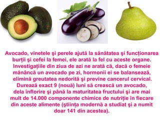 Avocado, vinetele şi perele ajută la sănătatea şi funcţionarea
  burţii şi cefei la femei, ele arată la fel cu aceste organe.
   Investigaţiile din ziua de azi ne arată că, dacă o femeie
   mănâncă un avocado pe zi, hormonii ei se balansează,
   elimină greutatea nedorită şi previne cancerul cervical.
     Durează exact 9 (nouă) luni să crească un avocado,
   dela înflorire şi până la maturitatea fructului şi are mai
 mult de 14.000 componente chimice de nutriţie în fiecare
  din aceste alimente (ştiinţa modernă a studiat şi a numit
                      doar 141 din acestea).
 