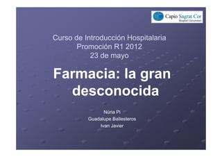 Curso de Introducción Hospitalaria
       Promoción R1 2012
           23 de mayo

Farmacia: la gran
  desconocida
                Núria Pi
          Guadalupe Ballesteros
              Ivan Javier
 