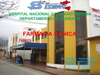 HOSPITAL NACIONAL CAYETANO HEREDIA
    DEPARTAMENTO DE FARMACIA



     FARMACIA CLINICA



                     Dr. Daniel C. Guerra Tudela
                       QUIMICO-FARMACEUTICO
                      FARMACEUTICO CLINICO (e)
 