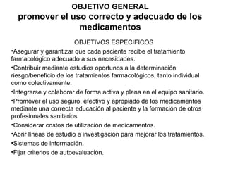 OBJETIVO GENERAL
  promover el uso correcto y adecuado de los
                medicamentos
                         OBJETIVOS ESPECIFICOS
•Asegurar y garantizar que cada paciente recibe el tratamiento
farmacológico adecuado a sus necesidades.
•Contribuir mediante estudios oportunos a la determinación
riesgo/beneficio de los tratamientos farmacológicos, tanto individual
como colectivamente.
•Integrarse y colaborar de forma activa y plena en el equipo sanitario.
•Promover el uso seguro, efectivo y apropiado de los medicamentos
mediante una correcta educación al paciente y la formación de otros
profesionales sanitarios.
•Considerar costos de utilización de medicamentos.
•Abrir líneas de estudio e investigación para mejorar los tratamientos.
•Sistemas de información.
•Fijar criterios de autoevaluación.
 