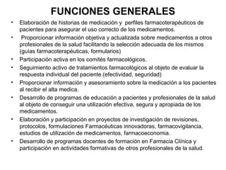 FUNCIONES GENERALES
•   Elaboración de historias de medicación y perfiles farmacoterapéuticos de
    pacientes para asegurar el uso correcto de los medicamentos.
•    Proporcionar información objetiva y actualizada sobre medicamentos a otros
    profesionales de la salud facilitando la selección adecuada de los mismos
    (guías farmacoterapéuticas, formularios)
•   Participación activa en los comités farmacológicos.
•   Seguimiento activo de tratamientos farmacológicos al objeto de evaluar la
    respuesta individual del paciente.(efectividad, seguridad)
•   Proporcionar información y asesoramiento sobre la medicación a los pacientes
    al recibir el alta medica.
•   Desarrollo de programas de educación a pacientes y profesionales de la salud
    al objeto de conseguir una utilización efectiva, segura y apropiada de los
    medicamentos.
•   Elaboración y participación en proyectos de investigación de revisiones,
    protocolos, formulaciones Farmacéuticas innovadoras, farmacovigilancia,
    estudios de utilización de medicamentos, farmacoeconomia.
•   Desarrollo de programas docentes de formación en Farmacia Clínica y
    participación en actividades formativas de otros profesionales de la salud.
 