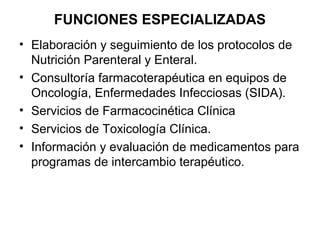 FUNCIONES ESPECIALIZADAS
• Elaboración y seguimiento de los protocolos de
  Nutrición Parenteral y Enteral.
• Consultoría farmacoterapéutica en equipos de
  Oncología, Enfermedades Infecciosas (SIDA).
• Servicios de Farmacocinética Clínica
• Servicios de Toxicología Clínica.
• Información y evaluación de medicamentos para
  programas de intercambio terapéutico.
 