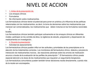 NIVEL DE ACCION
•    1. Antes de la prescripción de
•    Los ensayos clínicos
•    Formularios
•    De información sobre medicamentos
Los farmacéuticos clínicos tienen el potencial para poner en práctica y la influencia de las políticas
relacionadas con los medicamentos, es decir, la toma de decisiones sobre los medicamentos que
merecen ser comercializados, los medicamentos que deben incluirse en los formularios nacionales
     y
locales,
Los farmacéuticos clínicos también participan activamente en los ensayos clínicos en diferentes
niveles: participan en los comités de ética, la vigilancia de estudio, preparación y dispensación de
medicamentos en investigación.
•    2. Durante la prescripción
•    Actividad de asesoramiento
Los farmacéuticos clínicos pueden influir en las actitudes y prioridades de los prescriptores en la
elección de los tratamientos correctos. Los monitoreos del farmacéutico clínico, detecta y previene la
interacción de medicamentos nocivos , las reacciones adversas sobre los errores de medicación
anuncio a través de la evaluación de los perfiles de prescripción ". El farmacéutico clínico presta
especial atención a la dosis de los medicamentos que requieren un seguimiento terapéutico.
Los farmacéuticos comunitarios pueden también tomar decisiones receta directamente, cuando más
de la receta son aconsejados.
 