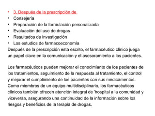 •  3. Después de la prescripción de
•  Consejería
•  Preparación de la formulación personalizada
•  Evaluación del uso de drogas
•  Resultados de investigación
•  Los estudios de farmacoeconomía
Después de la prescripción está escrito, el farmacéutico clínico juega
un papel clave en la comunicación y el asesoramiento a los pacientes.

Los farmacéuticos pueden mejorar el conocimiento de los pacientes de
los tratamientos, seguimiento de la respuesta al tratamiento, el control
y mejorar el cumplimiento de los pacientes con sus medicamentos.
Como miembros de un equipo multidisciplinario, los farmacéuticos
clínicos también ofrecen atención integral de 'hospital a la comunidad y
viceversa, asegurando una continuidad de la información sobre los
riesgos y beneficios de la terapia de drogas.
 