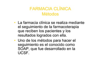 FARMACIA CLÍNICA
             Métodos
• La farmacia clínica se realiza mediante
  el seguimiento de la farmacoterapia
  que reciben los pacientes y los
  resultados logrados con ella.
• Uno de los métodos para hacer el
  seguimiento es el conocido como
  SOAP, que fue desarrollado en la
  UCSF.
 