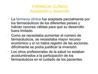 FARMACIA CLÍNICA
              Aceptación y desarrollo
• La farmacia clínica fue aceptada parcialmente por
  los farmacéuticos de los diferentes países y
  habían razones válidas para que su desarrollo
  fuera limitado.
• Como se necesitaba aumentar el número de
  farmacéuticos, se necesitaba mayor recurso
  económico y si no había registro de las acciones,
  difícilmente se podía justificar la inversión.
• Los otros profesionales de la salud no estaban
  acostumbrados a la participación de los
  farmacéuticos en el cuidado de los pacientes.
 