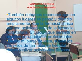 FARMACIA CLÍNICA
          Muchas gracias
           Aceptación y desarrollo

•También debemos reconocer que en
algunos lugares se pensó y difundió
ampliamente, que la farmacia clínica
era una actividad más de la farmacia
hospitalaria. Situación que persiste en
algunas agrupaciones profesionales.
•Desde mi punto de vista, si bien los
servicios de farmacia de hospital
deben realizar actividades clínicas.
 