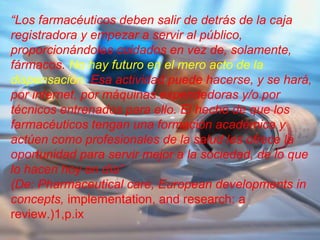 “Los farmacéuticos deben salir de detrás de la caja
registradora y empezar a servir al público,
proporcionándoles cuidados en vez de, solamente,
fármacos. No hay futuro en el mero acto de la
dispensación. Esa actividad puede hacerse, y se hará,
por internet, por máquinas expendedoras y/o por
técnicos entrenados para ello. El hecho de que los
farmacéuticos tengan una formación académica y
actúen como profesionales de la salud les ofrece la
oportunidad para servir mejor a la sociedad, de lo que
lo hacen hoy en día”
(De: Pharmaceutical care, European developments in
concepts, implementation, and research: a
review.)1,p.ix
 