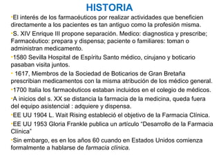 HISTORIA
•El interés de los farmacéuticos por realizar actividades que beneficien
directamente a los pacientes es tan antiguo como la profesión misma.
•S. XIV Enrique III propone separación. Medico: diagnostica y prescribe;
Farmacéutico: prepara y dispensa; paciente o familiares: toman o
administran medicamento.
•1580 Sevilla Hospital de Espíritu Santo médico, cirujano y boticario
pasaban visita juntos.
• 1617, Miembros de la Sociedad de Boticarios de Gran Bretaña
prescribian medicamentos con la misma atribución de los médico general.
•1700 Italia los farmacéuticos estaban incluidos en el colegio de médicos.
•A inicios del s. XX se distancia la farmacia de la medicina, queda fuera
del equipo asistencial : adquiere y dispensa.
•EE UU 1904 L. Wait Rising estableció el objetivo de la Farmacia Clínica.
•EE UU 1953 Gloria Frankle publica un artículo “Desarrollo de la Farmacia
Clínica”
•Sin embargo, es en los años 60 cuando en Estados Unidos comienza
formalmente a hablarse de farmacia clínica.
 