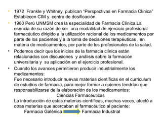 •   1972 Frankle y Whitney publican “Perspectivas en Farmacia Clínica”
    Establecen CIM y centro de dosificación.
•   1980 Perú UNMSM crea la especialidad de Farmacia Clínica.La
    esencia de su razón de ser una modalidad de ejercicio profesional
    farmacéutico dirigido a la utilización racional de los medicamentos por
    parte de los pacientes y a la toma de decisiones terapéuticas , en
    materia de medicamentos, por parte de los profesionales de la salud.
•   Podemos decir que los inicios de la farmacia clínica están
    relacionados con discusiones y análisis sobre la formación
    universitaria y su aplicación en el ejercicio profesional.
•   Cuando los avances permitieron producir industrialmente los
    medicamentos:
    Fue necesario introducir nuevas materias científicas en el curriculum
    de estudios de farmacia, para mejor formar a quienes tendrían que
    responsabilizarse de la elaboración de los medicamentos:
                          Ciencias Farmacéuticas
    La introducción de estas materias científicas, muchas veces, afectó a
    otras materias que acercaban al farmacéutico al paciente:
         Farmacia Galénica               Farmacia Industrial
 