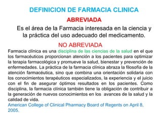DEFINICION DE FARMACIA CLINICA
                        ABREVIADA
    Es el área de la Farmacia interesada en la ciencia y
      la práctica del uso adecuado del medicamento.
                          NO ABREVIADA
Farmacia clínica es una disciplina de las ciencias de la salud en el que
los farmacéuticos proporcionan atención a los pacientes para optimizar
la terapia farmacológica y promueve la salud, bienestar y prevención de
enfermedades. La práctica de la farmacia clínica abraza la filosofía de la
atención farmacéutica, sino que combina una orientación solidaria con
los conocimientos terapéuticos especializados, la experiencia y el juicio
con el fin de asegurar óptimos resultados en los pacientes. Como
disciplina, la farmacia clínica también tiene la obligación de contribuir a
la generación de nuevos conocimientos en los avances de la salud y la
calidad de vida.
American College of Clinical Pharmacy Board of Regents on April 8,
2005.
 