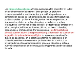 Los farmacéuticos clínicos ofrecen cuidados a los pacientes en todos
los establecimientos sanitarios. Ellos poseen un profundo
conocimiento de los medicamentos que está integrado con una
comprensión básica de la biomedicina, las ciencias farmacéuticas,
socio-culturales , y clínica. Para lograr las metas terapéuticas, el
farmacéutico clínico se aplica directrices basadas en pruebas
terapéuticas, la evolución de las ciencias, las tecnologías emergentes,
y los principios jurídicos pertinentes, éticos, sociales, culturales,
económicos y profesionales. Por consiguiente, los farmacéuticos
clínicos pueden asumir la responsabilidad y la rendición de cuentas de
la gestión de la terapia farmacológica en los centros de atención
directa de pacientes, en la práctica de forma independiente o en
consulta y colaboración con otros profesionales de la salud. Los
investigadores clínicos farmacéuticos generan, difunden y aplican
nuevos conocimientos que contribuyan a mejorar la salud y la calidad
de vida.
 