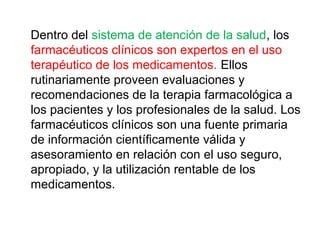 Dentro del sistema de atención de la salud, los
farmacéuticos clínicos son expertos en el uso
terapéutico de los medicamentos. Ellos
rutinariamente proveen evaluaciones y
recomendaciones de la terapia farmacológica a
los pacientes y los profesionales de la salud. Los
farmacéuticos clínicos son una fuente primaria
de información científicamente válida y
asesoramiento en relación con el uso seguro,
apropiado, y la utilización rentable de los
medicamentos.
 
