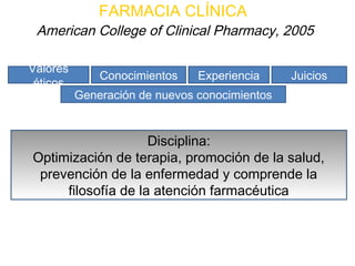 FARMACIA CLÍNICA
 American College of Clinical Pharmacy, 2005

Valores
              Conocimientos    Experiencia     Juicios
 éticos
          Generación de nuevos conocimientos


                    Disciplina:
Optimización de terapia, promoción de la salud,
 prevención de la enfermedad y comprende la
     filosofía de la atención farmacéutica
 