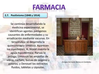2.7. Positivismo (1848 y 1914)
Se continúa desarrollando la
medicina experimental, se
identifican agentes patógenos
causantes de enfermedades y su
erradicación mediante vacunas. En
terapéutica se desarrolla la
quimioterapia sintética. Aparecen
los inyectables, A. Wood inventa la
aguja hipodérmica; Parvas la
jeringa; Limousin las ampollas de
vidrio, cachets, bolsas de oxígeno y
goteros; y Denouel los extractos
fluidos, tabletas y cápsulas.
Antigua farmacia Balvey en Cardedeu
 