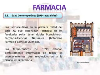 2.8. Edad Contemporánea (1914-actualidad)
Los farmacéuticos en la primera mitad del
siglo XX que enseñaban Farmacia en las
facultades solían tener dobles licenciaturas:
Farmacia-Ciencias Naturales (botánica),
Farmacia-Ciencias Químicas.
Los farmacéuticos de 1890 estaban
perfectamente informados de todos los
acontecimientos que revolucionaron a la
ciencia de la Farmacia.
Botica medieval
 