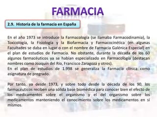 2.9. Historia de la farmacia en España
En el año 1973 se introduce la Farmacología (se llamaba Farmacodinamia), la
Toxicología, la Fisiología y la Biofarmacia y Farmacocinética (en algunas
Facultades se daba en lugar o con el nombre de Farmacia Galénica Especial) en
el plan de estudios de Farmacia. No obstante, durante la década de los 60
algunos farmacéuticos ya se habían especializado en Farmacología (destacan
nombres como Joaquín del Río, Francisco Zaragozá y otros).
En el plan de estudios de 1.998 se generaliza la Farmacia clínica como
asignatura de pregrado.
Por tanto, ya desde 1973, y sobre todo desde la década de los 90, los
farmacéuticos reciben una sólida base biomédica para conocer bien el efecto de
los medicamentos sobre el organismo y el del organismo sobre los
medicamentos manteniendo el conocimiento sobre los medicamentos en sí
mismos.
 