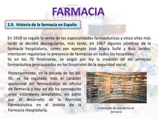 2.9. Historia de la farmacia en España
En 1919 se reguló la venta de las especialidades farmacéuticas y cinco años más
tarde se decidió desregularlas, más tarde, en 1967 algunos pioneros de la
farmacia hospitalaria, como por ejemplo José María Suñé y Ruiz Jarabo,
intentaron regularizar la presencia de farmacias en todos los hospitales.
Ya en los 70 finalmente, se exigió por ley la creación de los servicios
farmacéutico jerarquizados en los hospitales de la seguridad social.
Estanterías de una oficina de
farmacia
Posteriormente, en la década de los 80-
90, se ha regulado más el carácter
asistencial del farmacéutico de oficina
de farmacia y hoy en día ha conseguido
unos estándares aceptables, en parte
por el desarrollo de la Atención
Farmacéutica en el ámbito de la
Farmacia Hospitalaria.
 