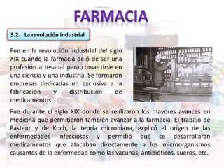 Fue en la revolución industrial del siglo
XIX cuando la farmacia dejó de ser una
profesión artesanal para convertirse en
una ciencia y una industria. Se formaron
empresas dedicadas en exclusiva a la
fabricación y distribución de
medicamentos.
3.2. La revolución industrial
Fue durante el siglo XIX donde se realizaron los mayores avances en
medicina que permitieron también avanzar a la farmacia. El trabajo de
Pasteur y de Koch, la teoría microbiana, explicó el origen de las
enfermedades infecciosas y permitió que se desarrollaran
medicamentos que atacaban directamente a los microorganismos
causantes de la enfermedad como las vacunas, antibióticos, sueros, etc.
 