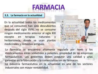 En la actualidad todos los medicamentos
que se consumen han sido descubiertos
después del siglo XVIII, no se consume
ningún medicamento anterior al siglo XIX
excepto en terapias naturales y
herboristería, donde se usan plantas
medicinales y remedios antiguos.
3.3. La farmacia en la actualidad
La farmacia se encuentra altamente regulada por leyes y los
medicamentos están sometidos a patentes, propiedad de las empresas
farmacéuticas. Los gobiernos deben asegurar una calidad y unas
garantías en la fabricación y la comercialización de fármacos.
La industria farmacéutica en la actualidad es uno de los sectores
industriales con mayor rentabilidad.
 