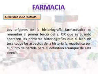2. HISTORIA DE LA FAMACIA
Los orígenes de la historiografía farmacéutica se
remontan al primer tercio del s. XIX que es cuando
aparecen las primeras historiografías que si bien no
toca todos los aspectos de la historia farmacéutica son
el punto de partida para el definitivo arranque de esta
ciencia.
 