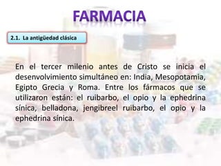 2.1. La antigüedad clásica
En el tercer milenio antes de Cristo se inicia el
desenvolvimiento simultáneo en: India, Mesopotamia,
Egipto Grecia y Roma. Entre los fármacos que se
utilizaron están: el ruibarbo, el opio y la ephedrina
sínica, belladona, jengibreel ruibarbo, el opio y la
ephedrina sínica.
 