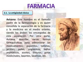 2.1. La antigüedad clásica
Avicena: Este hombre es el llamado
padre de la farmacología y es quien
consolida la separación de la farmacia
y la medicina en el medio oriente,
siendo los árabes los encargados de
esta separación. Por otra parte,
Avicena describe varias formas
farmacéuticas para administrar los
medicamentos: papelillos, tabletas,
jarabes, polvo, ungüentos, baños
aromáticos, aceites, tinturas, gotas
medicinales, laxantes, lavativas, etc.
 