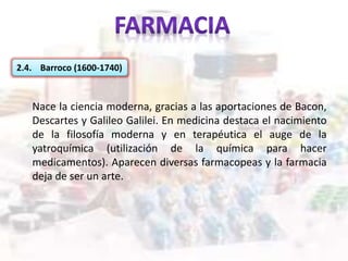 2.4. Barroco (1600-1740)
Nace la ciencia moderna, gracias a las aportaciones de Bacon,
Descartes y Galileo Galilei. En medicina destaca el nacimiento
de la filosofía moderna y en terapéutica el auge de la
yatroquímica (utilización de la química para hacer
medicamentos). Aparecen diversas farmacopeas y la farmacia
deja de ser un arte.
 