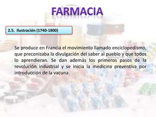 2.5. Ilustración (1740-1800)
Se produce en Francia el movimiento llamado enciclopedismo,
que preconizaba la divulgación del saber al pueblo y que todos
lo aprendieran. Se dan además los primeros pasos de la
revolución industrial y se inicia la medicina preventiva por
introducción de la vacuna.
 