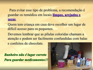 Para evitar esse tipo de problema, a recomendação é guardar os remédios em locais  limpos, arejados e secos .  Quem tem criança em casa deve escolher um lugar de difícil acesso para os pequenos.  Devemos lembrar que as pílulas coloridas chamam a atenção e podem ser facilmente confundidas com balas e confeitos de chocolate.   Banheiro não é lugar correto  Para guardar medicamentos!! 