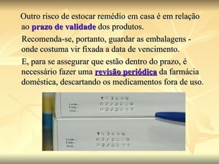 Outro risco de estocar remédio em casa é em relação ao  prazo de validade  dos produtos.  Recomenda-se, portanto, guardar as embalagens - onde costuma vir fixada a data de vencimento.  E, para se assegurar que estão dentro do prazo, é necessário fazer uma  revisão periódica  da farmácia doméstica, descartando os medicamentos fora de uso.  