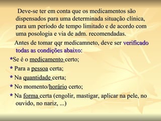 Deve-se ter em conta que os medicamentos são dispensados para uma determinada situação clínica, para um período de tempo limitado e de acordo com uma posologia e via de adm. recomendadas. Antes de tomar qqr medicamneto, deve ser  verificado todas as condições abaixo: * Se é o  medicamento  certo; *  Para a  pessoa  certa; *  Na  quantidade  certa; *  No momento/ horário  certo; *  Na  forma  certa (engolir, mastigar, aplicar na pele, no ouvido, no nariz, ...) 