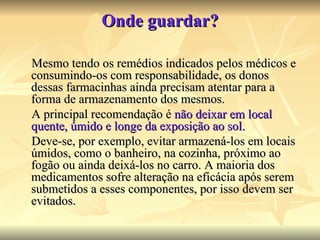 Onde guardar? Mesmo tendo os remédios indicados pelos médicos e consumindo-os com responsabilidade, os donos dessas farmacinhas ainda precisam atentar para a forma de armazenamento dos mesmos. A principal recomendação é  não deixar em local quente, úmido e longe da exposição ao sol. Deve-se, por exemplo, evitar armazená-los em locais úmidos, como o banheiro, na cozinha, próximo ao fogão ou ainda deixá-los no carro. A maioria dos medicamentos sofre alteração na eficácia após serem submetidos a esses componentes, por isso devem ser evitados.  